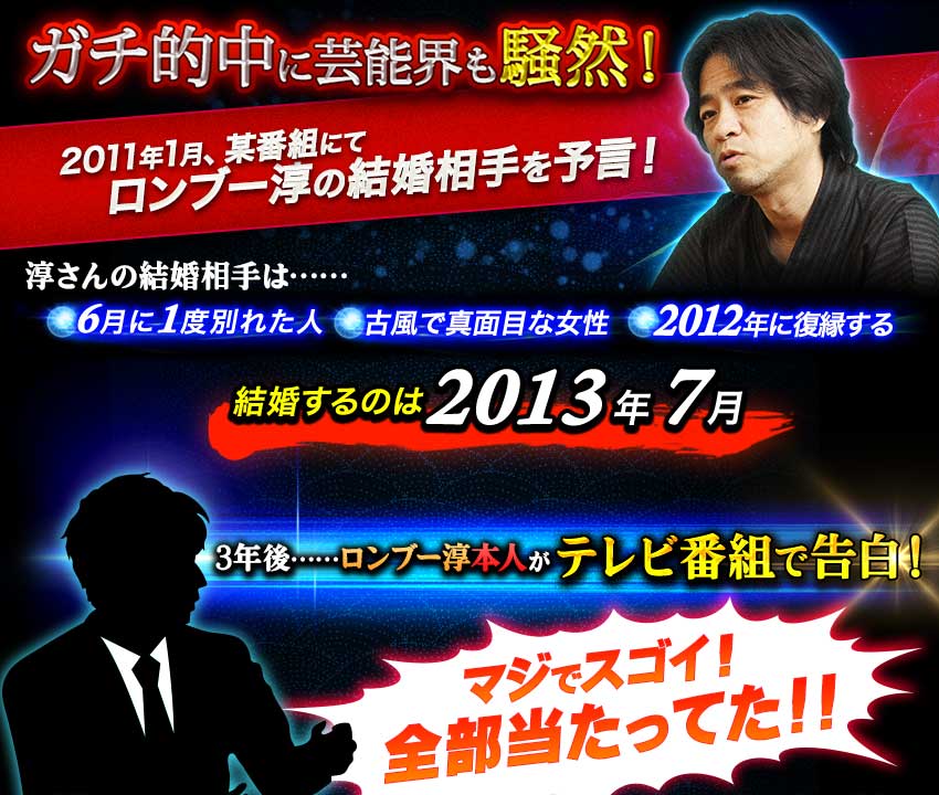 ガチ的中に芸能界も騒然! 2011年1月、某番組にて ロンブー淳の結婚相手を予言! 淳さんの結婚相手は…… 6月に1度別れた人 古風で真面目な女性 2012年に復縁する 結婚するのは2013年7月 3年後……ロンブー淳本人が テレビ番組で告白! マジでスゴイ! 全部当たってた!!